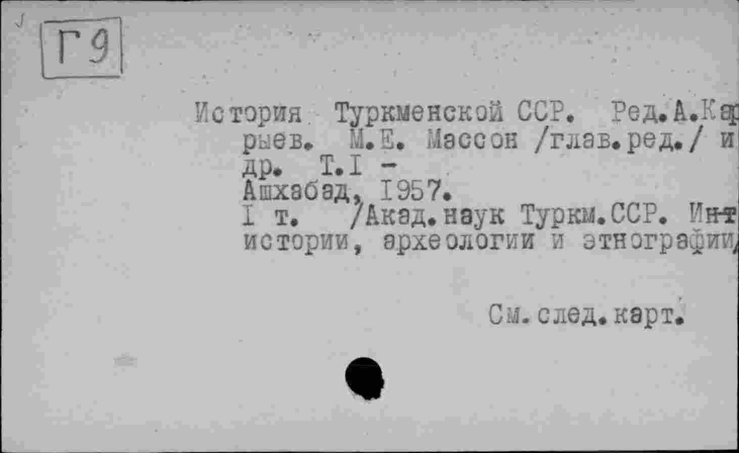 ﻿История Туркменской ССР. Ред.А.К^ рыев. М.Е. Массон /глав, ре д./ и др. T.I -Ашхабад, 1957.
I т. /Акад, наук Туркм.ССР. Нм истории, археологии и этнографии,
См. след. карт.